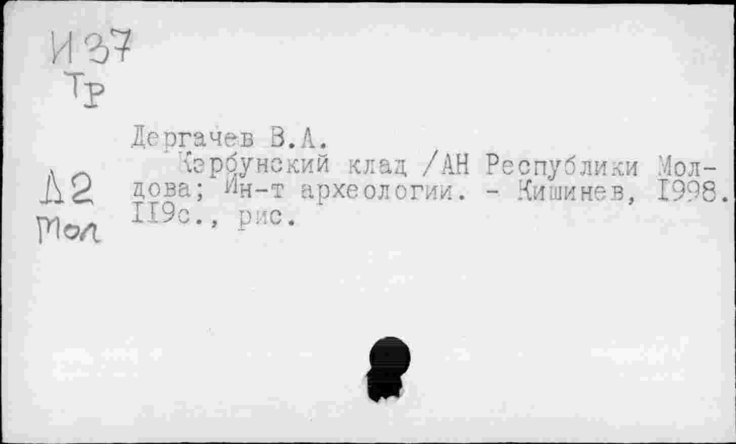 ﻿	Дергачев В.Л.
Л 2 Ріод	Кэрбунский клад /АН Республики Молдова; Ин-т археологии. - .Кишинев. 1998. 119с., рис.